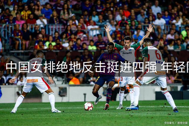 中国女排绝地反击挺进四强 年轻队员上演惊天逆转